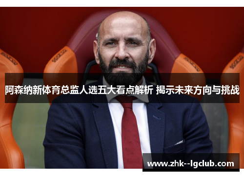 阿森纳新体育总监人选五大看点解析 揭示未来方向与挑战
