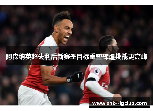 阿森纳英超失利后新赛季目标重塑辉煌挑战更高峰