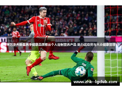 莱万多夫斯基携手健康品牌推出个人定制营养产品 助力运动员与大众健康管理