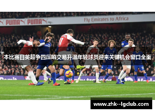 本比赛日英超争四压哨交易升温年轻球员迎来关键机会窗口全面 本比赛日英超争四压哨交易升温年轻球员迎来关键机会窗口全面