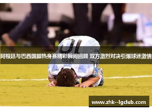 阿根廷与巴西国脚热身赛精彩瞬间回顾 双方激烈对决引爆球迷激情