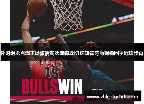 补时绝杀点燃主场激情勒沃库森2比1逆转霍芬海姆稳固争冠脚步再 补时绝杀点燃主场激情勒沃库森2比1逆转霍芬海姆稳固争冠脚步再