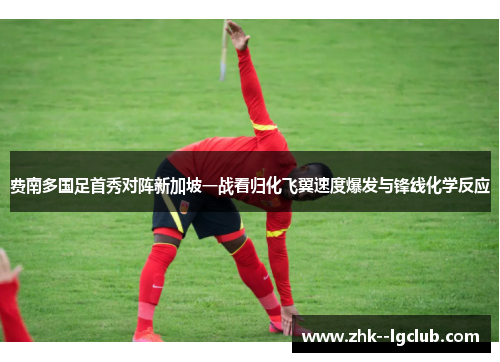费南多国足首秀对阵新加坡一战看归化飞翼速度爆发与锋线化学反应 费南多国足首秀对阵新加坡一战看归化飞翼速度爆发与锋线化学反应