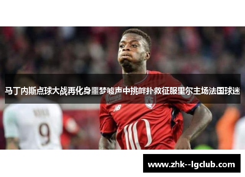 马丁内斯点球大战再化身噩梦嘘声中挑衅扑救征服里尔主场法国球迷