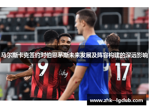 马尔斯卡克签约对伯恩茅斯未来发展及阵容构建的深远影响