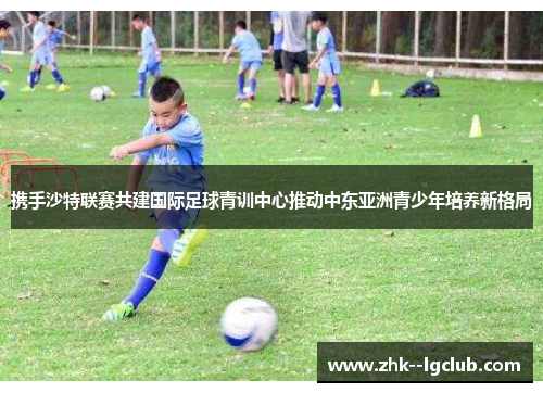 携手沙特联赛共建国际足球青训中心推动中东亚洲青少年培养新格局 携手沙特联赛共建国际足球青训中心推动中东亚洲青少年培养新格局