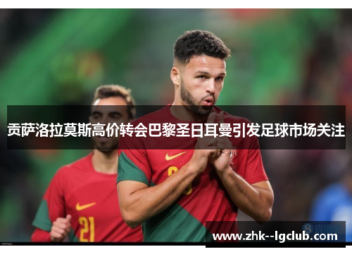 贡萨洛拉莫斯高价转会巴黎圣日耳曼引发足球市场关注 贡萨洛拉莫斯高价转会巴黎圣日耳曼引发足球市场关注