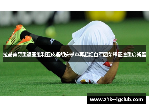 拉基蒂奇重返塞维利亚皮斯胡安掌声再起红白军团荣耀征途重启新篇 拉基蒂奇重返塞维利亚皮斯胡安掌声再起红白军团荣耀征途重启新篇